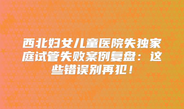 西北妇女儿童医院失独家庭试管失败案例复盘：这些错误别再犯！