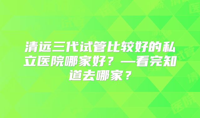 清远三代试管比较好的私立医院哪家好？—看完知道去哪家？
