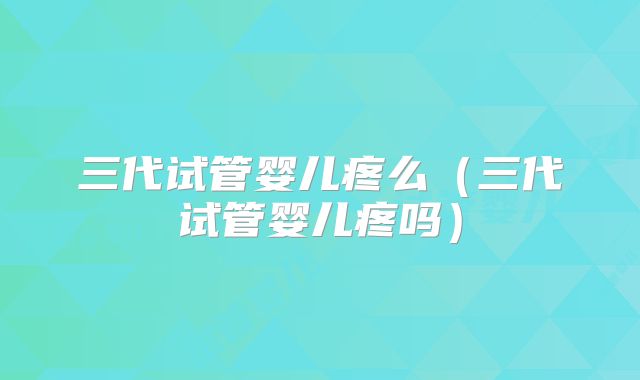 三代试管婴儿疼么(三代试管婴儿疼吗)