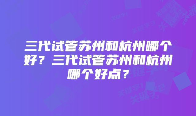 三代试管苏州和杭州哪个好？三代试管苏州和杭州哪个好点？