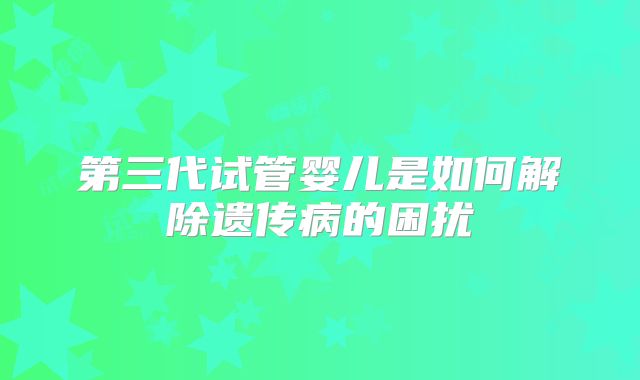 第三代试管婴儿是如何解除遗传病的困扰