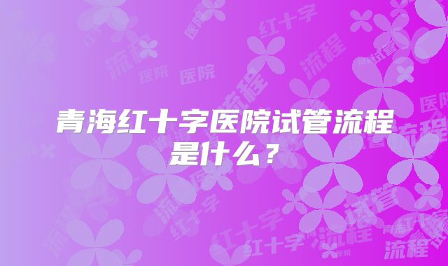 青海红十字医院试管流程是什么？