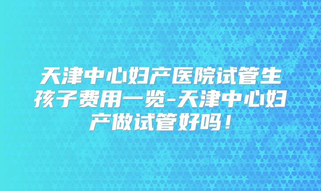 天津中心妇产医院试管生孩子费用一览-天津中心妇产做试管好吗！