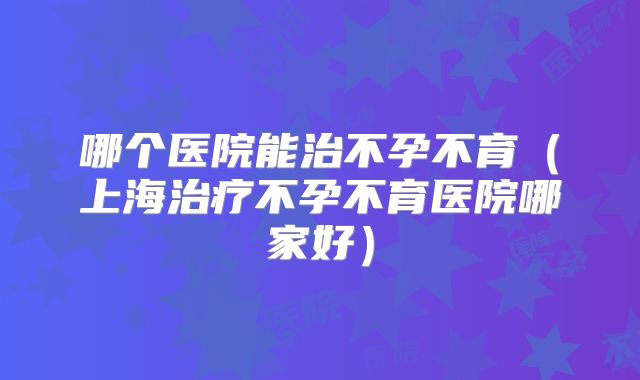 哪个医院能治不孕不育(上海治疗不孕不育医院哪家好)