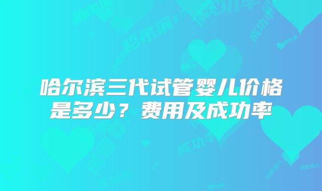 哈尔滨三代试管婴儿价格是多少？费用及成功率