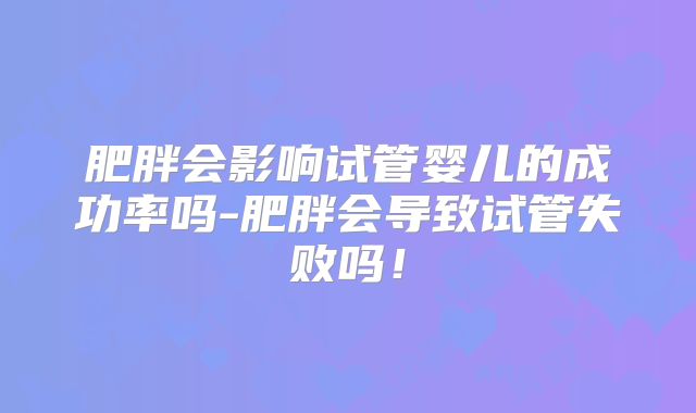 肥胖会影响试管婴儿的成功率吗-肥胖会导致试管失败吗！