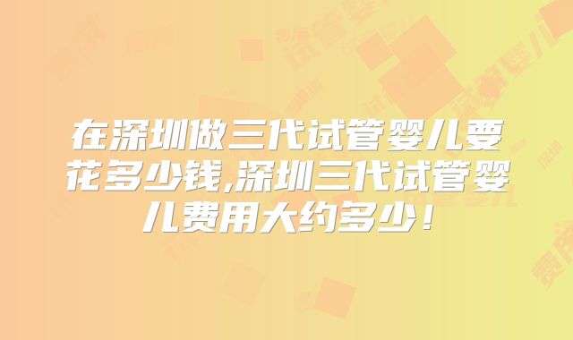 在深圳做三代试管婴儿要花多少钱,深圳三代试管婴儿费用大约多少!