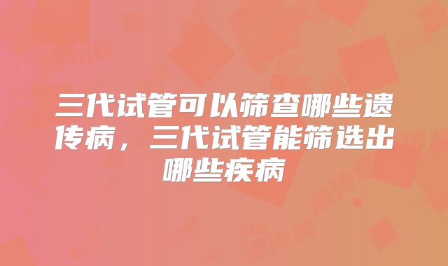 三代试管可以筛查哪些遗传病,三代试管能筛选出哪些疾病