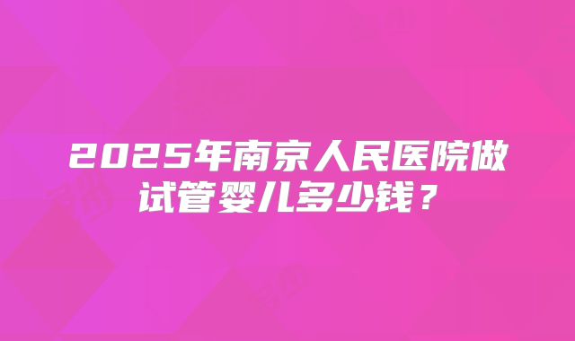 2025年南京人民医院做试管婴儿多少钱？