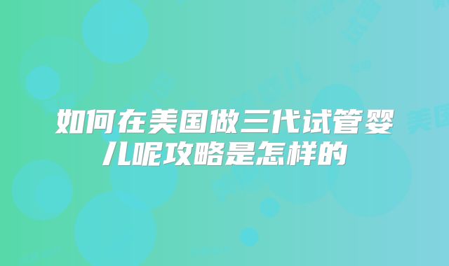 如何在美国做三代试管婴儿呢攻略是怎样的