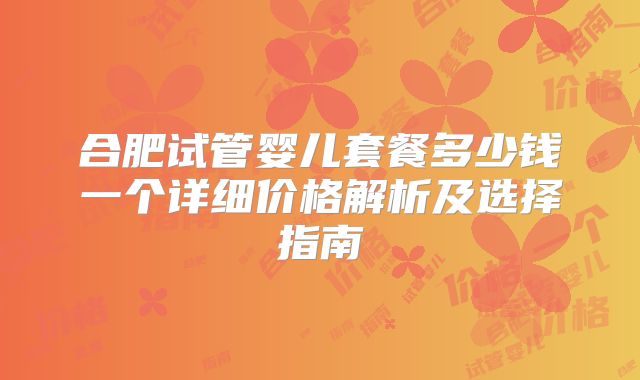 合肥试管婴儿套餐多少钱一个详细价格解析及选择指南