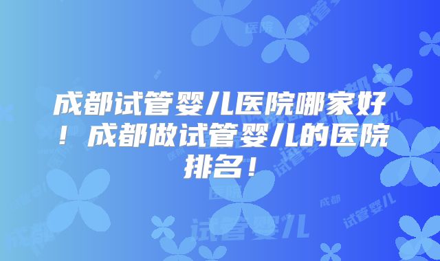 成都试管婴儿医院哪家好!成都做试管婴儿的医院排名!
