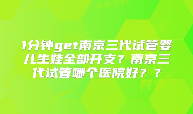 1分钟get南京三代试管婴儿生娃全部开支？南京三代试管哪个医院好？？