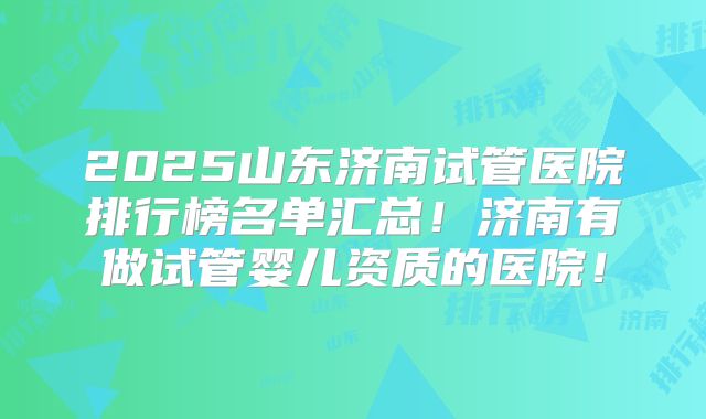 2025山东济南试管医院排行榜名单汇总！济南有做试管婴儿资质的医院！