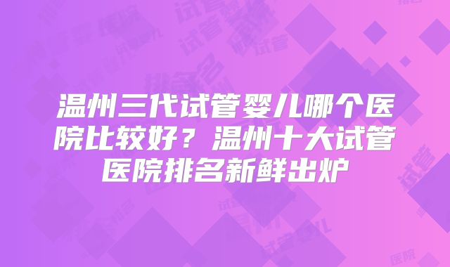 温州三代试管婴儿哪个医院比较好？温州十大试管医院排名新鲜出炉