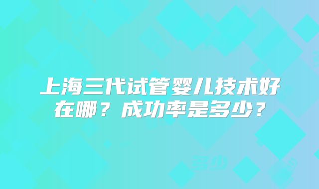 上海三代试管婴儿技术好在哪？成功率是多少？
