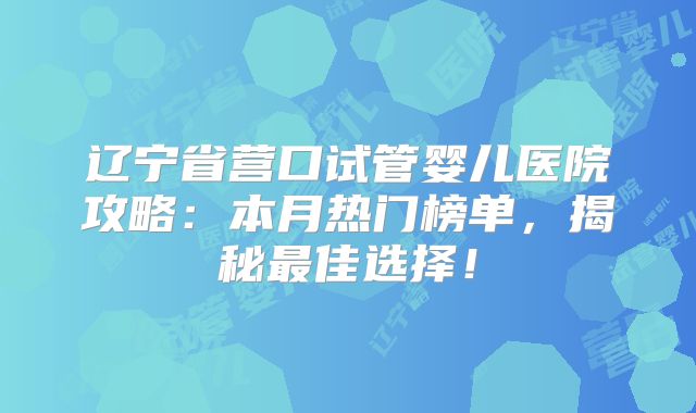辽宁省营口试管婴儿医院攻略：本月热门榜单，揭秘最佳选择！