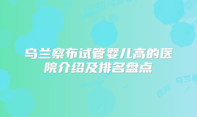 乌兰察布试管婴儿高的医院介绍及排名盘点