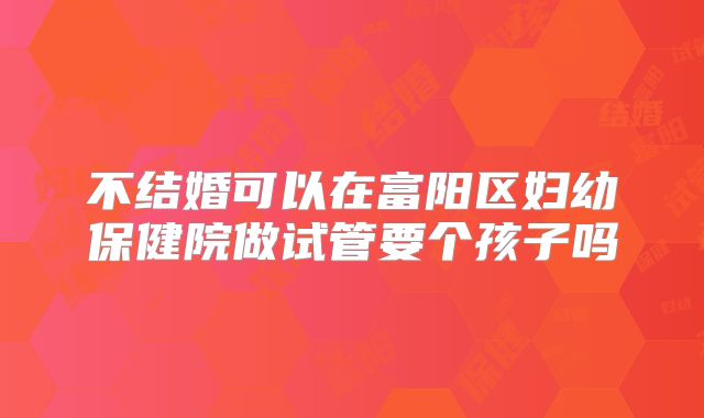 不结婚可以在富阳区妇幼保健院做试管要个孩子吗