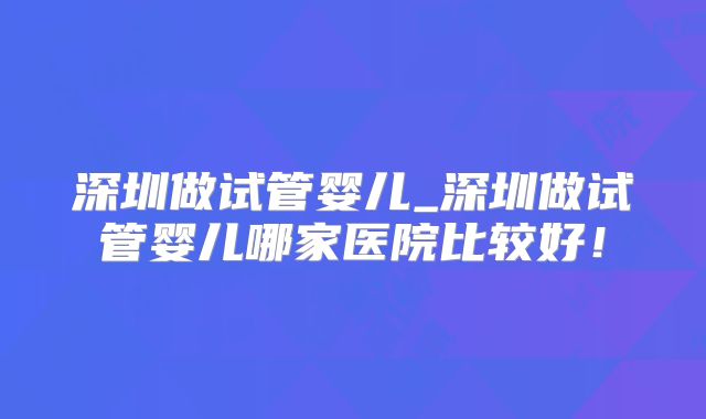 深圳做试管婴儿_深圳做试管婴儿哪家医院比较好！