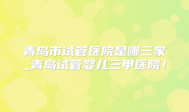 青岛市试管医院是哪三家_青岛试管婴儿三甲医院！