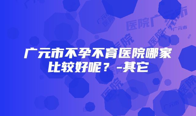 广元市不孕不育医院哪家比较好呢？-其它