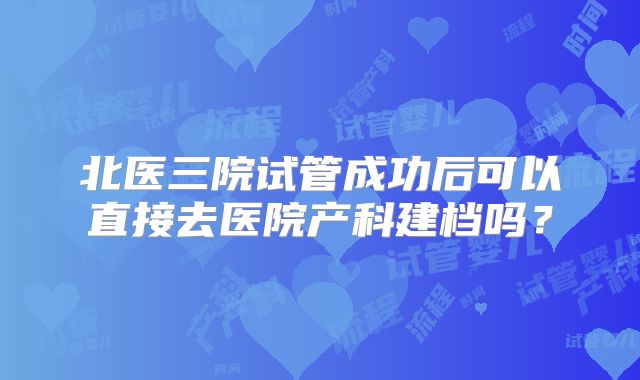 北医三院试管成功后可以直接去医院产科建档吗？