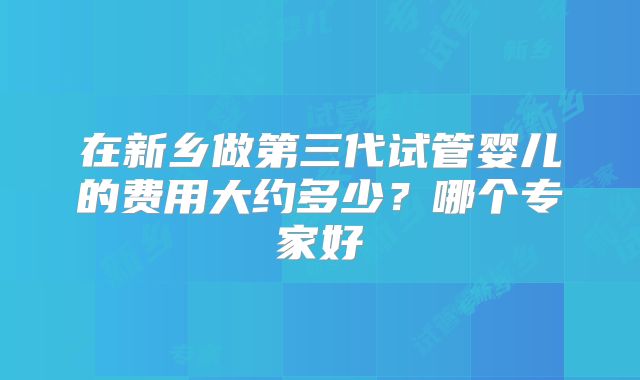 在新乡做第三代试管婴儿的费用大约多少？哪个专家好