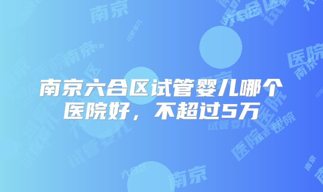 南京六合区试管婴儿哪个医院好，不超过5万