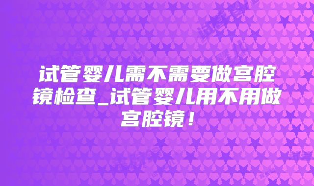 试管婴儿需不需要做宫腔镜检查_试管婴儿用不用做宫腔镜！