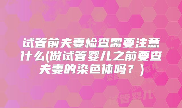 试管前夫妻检查需要注意什么(做试管婴儿之前要查夫妻的染色体吗？)