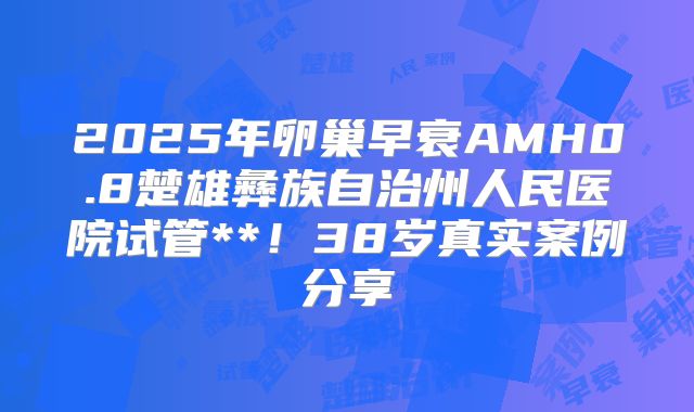 2025年卵巢早衰AMH0.8楚雄彝族自治州人民医院试管**！38岁真实案例分享