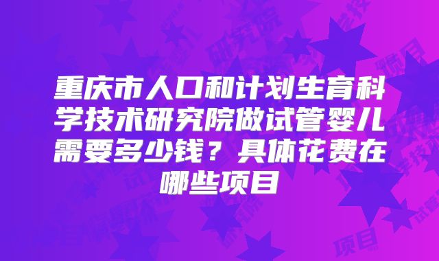 重庆市人口和计划生育科学技术研究院做试管婴儿需要多少钱？具体花费在哪些项目