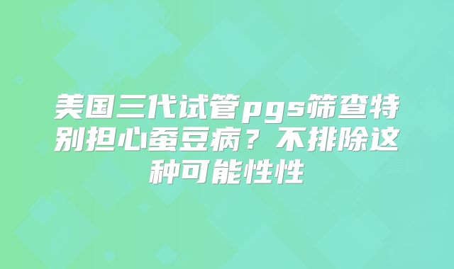 美国三代试管pgs筛查特别担心蚕豆病？不排除这种可能性性