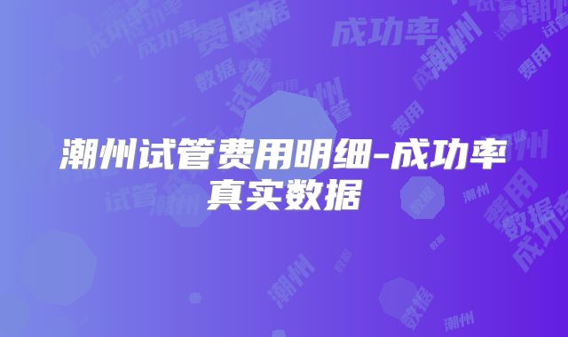 潮州试管费用明细-成功率真实数据