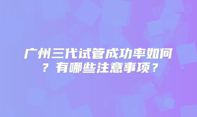 广州三代试管成功率如何？有哪些注意事项？