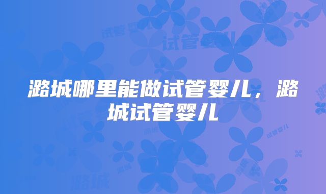 潞城哪里能做试管婴儿，潞城试管婴儿