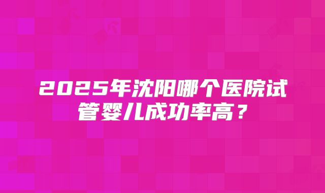 2025年沈阳哪个医院试管婴儿成功率高？