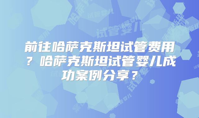 前往哈萨克斯坦试管费用？哈萨克斯坦试管婴儿成功案例分享？