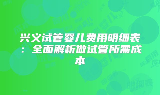兴义试管婴儿费用明细表：全面解析做试管所需成本