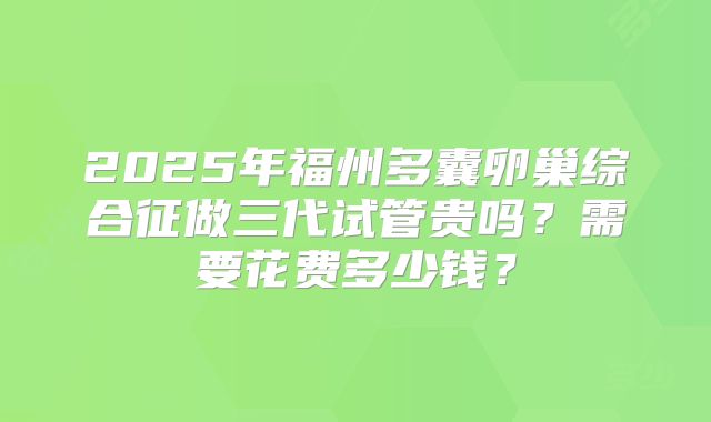 2025年福州多囊卵巢综合征做三代试管贵吗？需要花费多少钱？