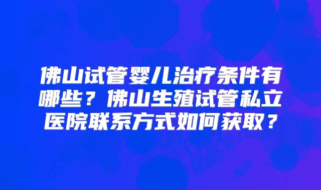 佛山试管婴儿治疗条件有哪些？佛山生殖试管私立医院联系方式如何获取？