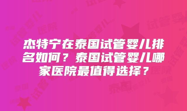 杰特宁在泰国试管婴儿排名如何？泰国试管婴儿哪家医院最值得选择？