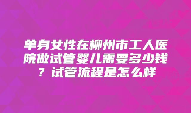 单身女性在柳州市工人医院做试管婴儿需要多少钱?试管流程是怎么样