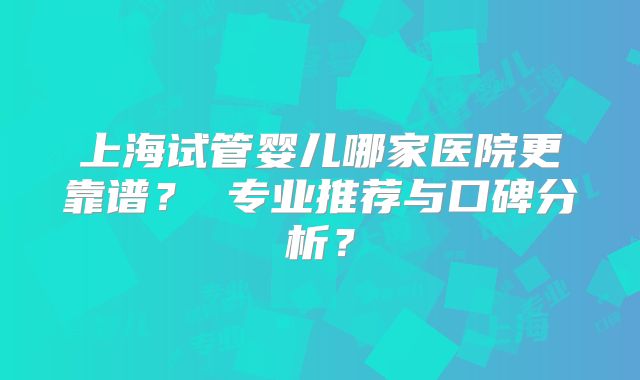 上海试管婴儿哪家医院更靠谱？ 专业推荐与口碑分析？
