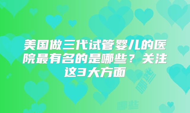美国做三代试管婴儿的医院最有名的是哪些？关注这3大方面