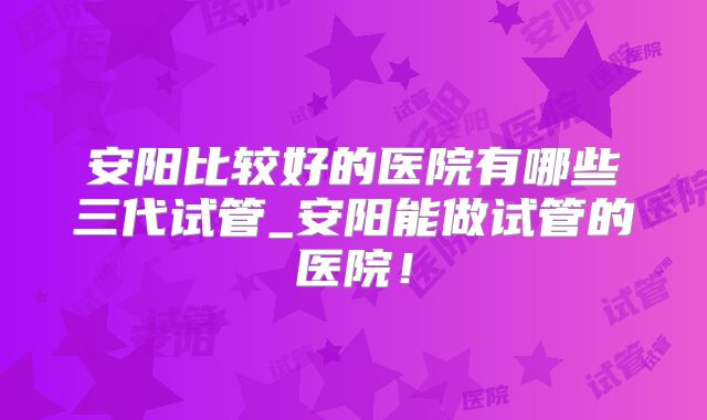 安阳比较好的医院有哪些三代试管_安阳能做试管的医院！