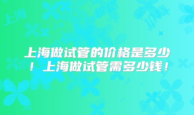 上海做试管的价格是多少！上海做试管需多少钱！