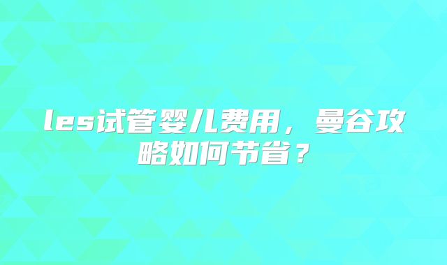 les试管婴儿费用，曼谷攻略如何节省？