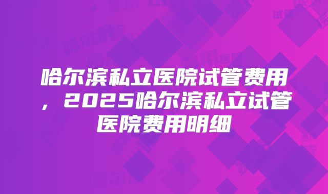 哈尔滨私立医院试管费用,2025哈尔滨私立试管医院费用明细